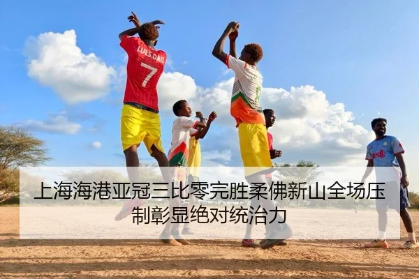 上海海港亚冠三比零完胜柔佛新山全场压制彰显绝对统治力